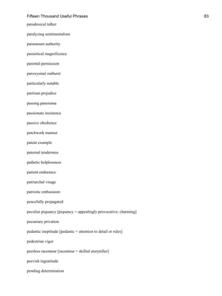 Fifteen Thousand Useful Phrases 83
paradoxical talker
paralyzing sentimentalism
paramount authority
parasitical magnificence
parental permission
paroxysmal outburst
particularly notable
partizan prejudice
passing panorama
passionate insistence
passive obedience
patchwork manner
patent example
paternal tenderness
pathetic helplessness
patient endurance
patriarchal visage
patriotic enthusiasm
peacefully propagated
peculiar piquancy [piquancy = appealingly provocative; charming]
pecuniary privation
pedantic ineptitude [pedantic = attention to detail or rules]
pedestrian vigor
peerless raconteur [raconteur = skilled storyteller]
peevish ingratitude
pending determination
 