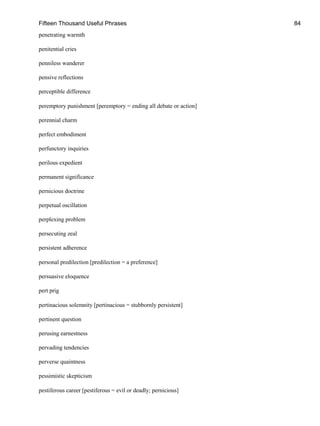 Fifteen Thousand Useful Phrases 84
penetrating warmth
penitential cries
penniless wanderer
pensive reflections
perceptible difference
peremptory punishment [peremptory = ending all debate or action]
perennial charm
perfect embodiment
perfunctory inquiries
perilous expedient
permanent significance
pernicious doctrine
perpetual oscillation
perplexing problem
persecuting zeal
persistent adherence
personal predilection [predilection = a preference]
persuasive eloquence
pert prig
pertinacious solemnity [pertinacious = stubbornly persistent]
pertinent question
perusing earnestness
pervading tendencies
perverse quaintness
pessimistic skepticism
pestiferous career [pestiferous = evil or deadly; pernicious]
 