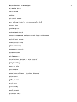 Fifteen Thousand Useful Phrases 85
pet aversion petrified
smile petticoat
diplomacy
pettifogging business
petty pedantries [pedantries = attention to detail or rules]
phantom show
philanthropic zeal
philosophical acuteness
phlegmatic temperament [phlegmatic = calm, sluggish; unemotional]
phosphorescent shimmer
photographic exactitude
physical convulsion
pictorial embellishments
picturesque details
piercing clearness
pinchbeck dignity [pinchbeck = cheap imitation]
pining melancholy
pioneering spirit
pious platitudes
piquant allusions [piquant = attracting or delighting]
pitiable frenzy
pitiless precision
pivotal point
placid stupidity
plainly expedient
plainspoken rebuke
 