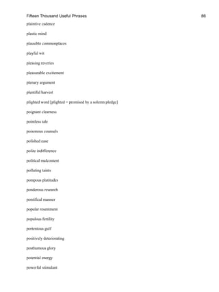 Fifteen Thousand Useful Phrases 86
plaintive cadence
plastic mind
plausible commonplaces
playful wit
pleasing reveries
pleasurable excitement
plenary argument
plentiful harvest
plighted word [plighted = promised by a solemn pledge]
poignant clearness
pointless tale
poisonous counsels
polished ease
polite indifference
political malcontent
polluting taints
pompous platitudes
ponderous research
pontifical manner
popular resentment
populous fertility
portentous gulf
positively deteriorating
posthumous glory
potential energy
powerful stimulant
 