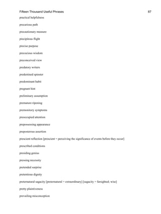 Fifteen Thousand Useful Phrases 87
practical helpfulness
precarious path
precautionary measure
precipitous flight
precise purpose
precocious wisdom
preconceived view
predatory writers
predestined spinster
predominant habit
pregnant hint
preliminary assumption
premature ripening
premonitory symptoms
preoccupied attention
prepossessing appearance
preposterous assertion
prescient reflection [prescient = perceiving the significance of events before they occur]
prescribed conditions
presiding genius
pressing necessity
pretended surprise
pretentious dignity
preternatural sagacity [preternatural = extraordinary] [sagacity = farsighted; wise]
pretty plaintiveness
prevailing misconception
 