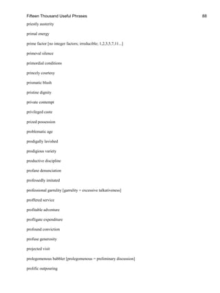 Fifteen Thousand Useful Phrases 88
priestly austerity
primal energy
prime factor [no integer factors; irreducible; 1,2,3,5,7,11...]
primeval silence
primordial conditions
princely courtesy
prismatic blush
pristine dignity
private contempt
privileged caste
prized possession
problematic age
prodigally lavished
prodigious variety
productive discipline
profane denunciation
professedly imitated
professional garrulity [garrulity = excessive talkativeness]
proffered service
profitable adventure
profligate expenditure
profound conviction
profuse generosity
projected visit
prolegomenous babbler [prolegomenous = preliminary discussion]
prolific outpouring
 