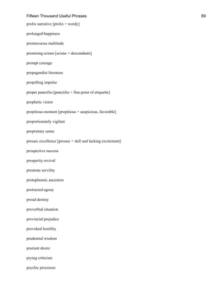 Fifteen Thousand Useful Phrases 89
prolix narrative [prolix = wordy]
prolonged happiness
promiscuous multitude
promising scions [scions = descendants]
prompt courage
propagandist literature
propelling impulse
proper punctilio [punctilio = fine point of etiquette]
prophetic vision
propitious moment [propitious = auspicious, favorable]
proportionately vigilant
proprietary sense
prosaic excellence [prosaic = dull and lacking excitement]
prospective success
prosperity revival
prostrate servility
protoplasmic ancestors
protracted agony
proud destiny
proverbial situation
provincial prejudice
provoked hostility
prudential wisdom
prurient desire
prying criticism
psychic processes
 