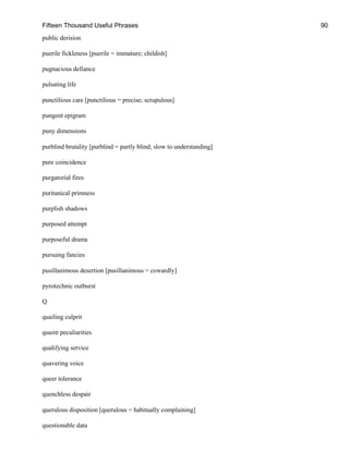 Fifteen Thousand Useful Phrases 90
public derision
puerile fickleness [puerile = immature; childish]
pugnacious defiance
pulsating life
punctilious care [punctilious = precise; scrupulous]
pungent epigram
puny dimensions
purblind brutality [purblind = partly blind; slow to understanding]
pure coincidence
purgatorial fires
puritanical primness
purplish shadows
purposed attempt
purposeful drama
pursuing fancies
pusillanimous desertion [pusillanimous = cowardly]
pyrotechnic outburst
Q
quailing culprit
quaint peculiarities
qualifying service
quavering voice
queer tolerance
quenchless despair
querulous disposition [querulous = habitually complaining]
questionable data
 