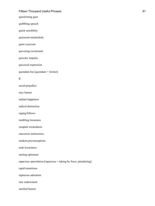 Fifteen Thousand Useful Phrases 91
questioning gaze
quibbling speech
quick sensibility
quiescent melancholy
quiet cynicism
quivering excitement
quixotic impulse
quizzical expression
quondam foe [quondam = former]
R
racial prejudice
racy humor
radiant happiness
radical distinction
raging billows
rambling looseness
rampant wickedness
rancorous animosities
random preconceptions
rank luxuriance
ranting optimism
rapacious speculation [rapacious = taking by force; plundering]
rapid transitions
rapturous adoration
rare endowment
rarefied humor
 