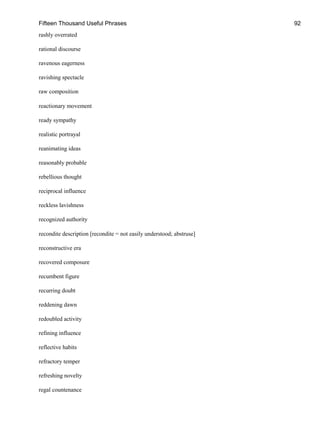 Fifteen Thousand Useful Phrases 92
rashly overrated
rational discourse
ravenous eagerness
ravishing spectacle
raw composition
reactionary movement
ready sympathy
realistic portrayal
reanimating ideas
reasonably probable
rebellious thought
reciprocal influence
reckless lavishness
recognized authority
recondite description [recondite = not easily understood; abstruse]
reconstructive era
recovered composure
recumbent figure
recurring doubt
reddening dawn
redoubled activity
refining influence
reflective habits
refractory temper
refreshing novelty
regal countenance
 
