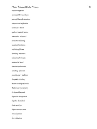 Fifteen Thousand Useful Phrases 94
resounding blare
resourceful wickedness
respectful condescension
resplendent brightness
responsive throb
restless inquisitiveness
restorative influence
restricted meaning
resultant limitation
retaliating blows
retarding influence
retreating footsteps
revengeful scowl
reverent enthusiasm
revolting cynicism
revolutionary tradition
rhapsodical eulogy
rhetorical amplification
rhythmical movements
richly emblazoned
righteous indignation
rightful distinction
rigid propriety
rigorous reservation
riotous clamor
ripe reflection
 