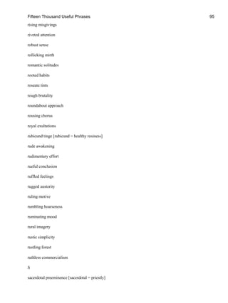 Fifteen Thousand Useful Phrases 95
rising misgivings
riveted attention
robust sense
rollicking mirth
romantic solitudes
rooted habits
roseate tints
rough brutality
roundabout approach
rousing chorus
royal exultations
rubicund tinge [rubicund = healthy rosiness]
rude awakening
rudimentary effort
rueful conclusion
ruffled feelings
rugged austerity
ruling motive
rumbling hoarseness
ruminating mood
rural imagery
rustic simplicity
rustling forest
ruthless commercialism
S
sacerdotal preeminence [sacerdotal = priestly]
 