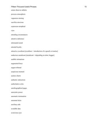 Fifteen Thousand Useful Phrases 15
astute observer athletic
prowess atmospheric
vagueness atoning
sacrifice atrocious
expression atrophied
view
attending circumstances
attentive deference
attenuated sound
attested loyalty
attractive exordium [exordium = introduction of a speech or treatise]
audacious mendicant [mendicant = depending on alms; beggar]
audible intimations
augmented force
august tribunal
auspicious moment
austere charm
authentic indications
authoritative critic
autobiographical pages
autocratic power
automatic termination
autumnal skies
auxiliary aids
available data
avaricious eyes
 