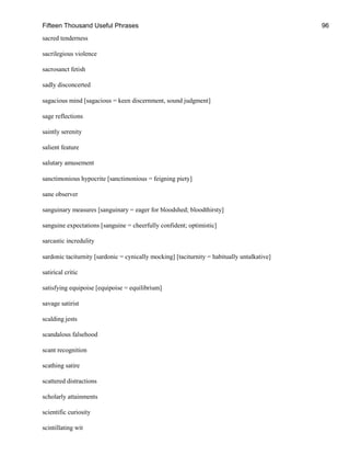 Fifteen Thousand Useful Phrases 96
sacred tenderness
sacrilegious violence
sacrosanct fetish
sadly disconcerted
sagacious mind [sagacious = keen discernment, sound judgment]
sage reflections
saintly serenity
salient feature
salutary amusement
sanctimonious hypocrite [sanctimonious = feigning piety]
sane observer
sanguinary measures [sanguinary = eager for bloodshed; bloodthirsty]
sanguine expectations [sanguine = cheerfully confident; optimistic]
sarcastic incredulity
sardonic taciturnity [sardonic = cynically mocking] [taciturnity = habitually untalkative]
satirical critic
satisfying equipoise [equipoise = equilibrium]
savage satirist
scalding jests
scandalous falsehood
scant recognition
scathing satire
scattered distractions
scholarly attainments
scientific curiosity
scintillating wit
 