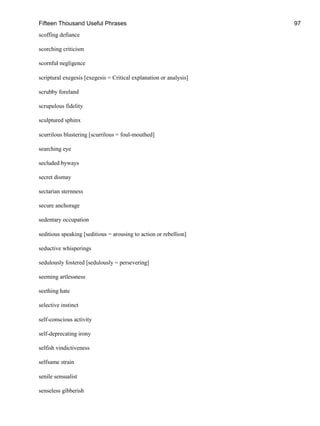 Fifteen Thousand Useful Phrases 97
scoffing defiance
scorching criticism
scornful negligence
scriptural exegesis [exegesis = Critical explanation or analysis]
scrubby foreland
scrupulous fidelity
sculptured sphinx
scurrilous blustering [scurrilous = foul-mouthed]
searching eye
secluded byways
secret dismay
sectarian sternness
secure anchorage
sedentary occupation
seditious speaking [seditious = arousing to action or rebellion]
seductive whisperings
sedulously fostered [sedulously = persevering]
seeming artlessness
seething hate
selective instinct
self-conscious activity
self-deprecating irony
selfish vindictiveness
selfsame strain
senile sensualist
senseless gibberish
 