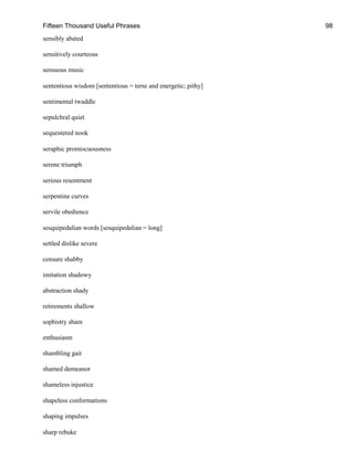 Fifteen Thousand Useful Phrases 98
sensibly abated
sensitively courteous
sensuous music
sententious wisdom [sententious = terse and energetic; pithy]
sentimental twaddle
sepulchral quiet
sequestered nook
seraphic promiscuousness
serene triumph
serious resentment
serpentine curves
servile obedience
sesquipedalian words [sesquipedalian = long]
settled dislike severe
censure shabby
imitation shadowy
abstraction shady
retirements shallow
sophistry sham
enthusiasm
shambling gait
shamed demeanor
shameless injustice
shapeless conformations
shaping impulses
sharp rebuke
 