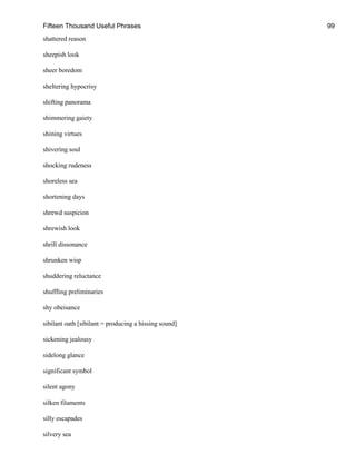 Fifteen Thousand Useful Phrases 99
shattered reason
sheepish look
sheer boredom
sheltering hypocrisy
shifting panorama
shimmering gaiety
shining virtues
shivering soul
shocking rudeness
shoreless sea
shortening days
shrewd suspicion
shrewish look
shrill dissonance
shrunken wisp
shuddering reluctance
shuffling preliminaries
shy obeisance
sibilant oath [sibilant = producing a hissing sound]
sickening jealousy
sidelong glance
significant symbol
silent agony
silken filaments
silly escapades
silvery sea
 