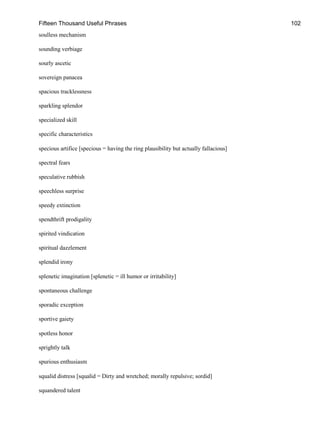 Fifteen Thousand Useful Phrases 102
soulless mechanism
sounding verbiage
sourly ascetic
sovereign panacea
spacious tracklessness
sparkling splendor
specialized skill
specific characteristics
specious artifice [specious = having the ring plausibility but actually fallacious]
spectral fears
speculative rubbish
speechless surprise
speedy extinction
spendthrift prodigality
spirited vindication
spiritual dazzlement
splendid irony
splenetic imagination [splenetic = ill humor or irritability]
spontaneous challenge
sporadic exception
sportive gaiety
spotless honor
sprightly talk
spurious enthusiasm
squalid distress [squalid = Dirty and wretched; morally repulsive; sordid]
squandered talent
 