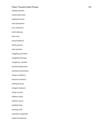 Fifteen Thousand Useful Phrases 104
stinging reproach
stinted endowment
stipulated reward
stock pleasantries
stoic callousness
stolid obstinacy
stony stare
storied traditions
stormy passion
stout assertion
straggling association
straightforward logic
straightway vanished
strained interpretation
straitened circumstance
strange wistfulness
strenuous insistence
striking diversity
stringent statement
strong aversion
stubborn reality
studious reserve
stultified mind
stunning crash
stupendous magnitude
stupid bewilderment
 