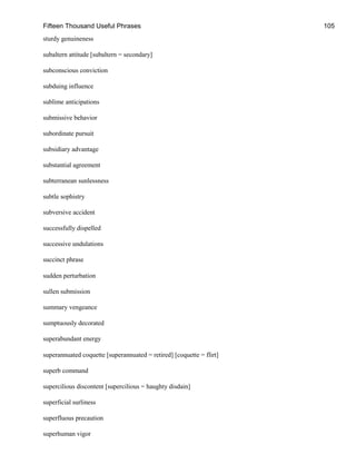 Fifteen Thousand Useful Phrases 105
sturdy genuineness
subaltern attitude [subaltern = secondary]
subconscious conviction
subduing influence
sublime anticipations
submissive behavior
subordinate pursuit
subsidiary advantage
substantial agreement
subterranean sunlessness
subtle sophistry
subversive accident
successfully dispelled
successive undulations
succinct phrase
sudden perturbation
sullen submission
summary vengeance
sumptuously decorated
superabundant energy
superannuated coquette [superannuated = retired] [coquette = flirt]
superb command
supercilious discontent [supercilious = haughty disdain]
superficial surliness
superfluous precaution
superhuman vigor
 