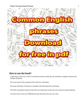 Fifteen Thousand Useful Phrases 1
How to use the book?
A good way to learn new words is to read each sentence aloud, then try and make a complete sentence that
includes the phrase.
If you are unsure of the meaning of the words use a dictionary.
By using a dictionary will help you remember what that particular word means.
This book is designed to help you learn the new meaning of words and write sentences using the phrases.
You don’t have to learn all 15000 phrases pick and choose the ones you want
 