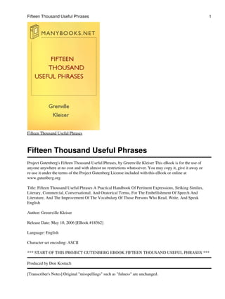 Fifteen Thousand Useful Phrases
Fifteen Thousand Useful Phrases
Project Gutenberg's Fifteen Thousand Useful Phrases, by Greenville Kleiser This eBook is for the use of
anyone anywhere at no cost and with almost no restrictions whatsoever. You may copy it, give it away or
re-use it under the terms of the Project Gutenberg License included with this eBook or online at
www.gutenberg.org
Title: Fifteen Thousand Useful Phrases A Practical Handbook Of Pertinent Expressions, Striking Similes,
Literary, Commercial, Conversational, And Oratorical Terms, For The Embellishment Of Speech And
Literature, And The Improvement Of The Vocabulary Of Those Persons Who Read, Write, And Speak
English
Author: Greenville Kleiser
Release Date: May 10, 2006 [EBook #18362]
Language: English
Character set encoding: ASCII
*** START OF THIS PROJECT GUTENBERG EBOOK FIFTEEN THOUSAND USEFUL PHRASES ***
Produced by Don Kostuch
[Transcriber's Notes] Original "misspellings" such as "fulness" are unchanged.
Fifteen Thousand Useful Phrases 1
 