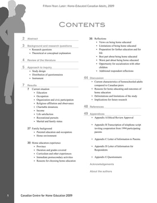 Canadian Centre for Home Education 2009
Fifteen Years Later: Home-Educated Canadian Adults, 2009
1
Fifteen Years Later: Home-Educated Canadian Adults, 2009
Abstract
Background and research questions
Research questions
Theoretical or conceptual explanation
Review of the literature
Approach to inquiry
Study design
Distribution of questionnaires
Instrument
Results
Current situation
Education
Occupation
Organization and civic participation
Religious affiliation and observance
Charitable donations
Income
Life satisfaction
Recreational pursuits
Marital and family status
Family background
Parental education and occupation
Home environment
Home education experience
Province
Duration and grades covered
Curriculum and other experiences
Immediate postsecondary activities
Reasons for choosing home education
Reflections
Views on being home educated
Limitations of being home educated
Preparation for further education and for
life
Best part about being home educated
Worst part about being home educated
Opportunity for socialization with other
children
Additional respondent reflections
Discussion
Current characteristics of homeschooled adults
compared to Canadian peers
Reasons for home educating and outcomes of
home education
Delimitations and limitations of the study
Implications for future research
References
Appendices
Appendix A Ethical Review Approval
Appendix B Transcription of telephone script
inviting cooperation from 1994 participating
parents
Appendix C Letter of Information to Parents
Appendix D Letter of Information for
Respondents
Appendix E Questionnaire
Acknowledgements
About the authors
Contents
2
3
4
5
7
44
48
49
7
27
30
36
•
•
•
•
•
•
•
•
•
•
•
•
•
•
•
•
•
•
•
•
•
•
•
•
•
•
•
•
•
•
•
•
•
•
•
•
•
 