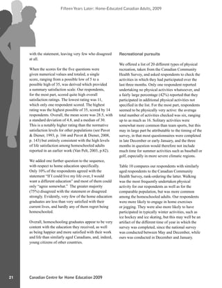 Canadian Centre for Home Education 2009
Fifteen Years Later: Home-Educated Canadian Adults, 2009
21
Fifteen Years Later: Home-Educated Canadian Adults, 2009
with the statement, leaving very few who disagreed
at all.
When the scores for the five questions were
given numerical values and totaled, a single
score, ranging from a possible low of 5 to a
possible high of 35, was derived which provided
a summary satisfaction scale. Our respondents,
for the most part, scored quite high overall
satisfaction ratings. The lowest rating was 11,
which only one respondent scored. The highest
rating was the highest possible of 35, scored by 14
respondents. Overall, the mean score was 28.5, with
a standard deviation of 4.8, and a median of 30.
This is a notably higher rating than the normative
satisfaction levels for other populations (see Pavot
& Diener, 1993, p. 166 and Pavot & Diener, 2008,
p. 143) but entirely consistent with the high levels
of life satisfaction among homeschooled adults
reported in an earlier work (Van Pelt, 2003, p.82).
We added one further question to the sequence,
with respect to home education specifically.
Only 10% of the respondents agreed with the
statement “If I could live my life over, I would
want a different education” and most of them could
only “agree somewhat.” The greater majority
(75%) disagreed with the statement or disagreed
strongly. Evidently, very few of the home education
graduates are less than very satisfied with their
current lives, and hardly any of them regret being
homeschooled.
Overall, homeschooling graduates appear to be very
content with the education they received, as well
as being happier and more satisfied with their work
and life than similarly aged Canadians, and, indeed,
young citizens of other countries.
Recreational pursuits
We offered a list of 20 different types of physical
recreation, taken from the Canadian Community
Health Survey, and asked respondents to check the
activities in which they had participated over the
last three months. Only one respondent reported
undertaking no physical activities whatsoever, and
a fairly large percentage (42%) reported that they
participated in additional physical activities not
specified in the list. For the most part, respondents
seemed to be physically very active: the average
total number of activities checked was six, ranging
up to as much as 16. Solitary activities were
somewhat more common than team sports, but this
may in large part be attributable to the timing of the
survey, in that most questionnaires were completed
in late December or early January, and the three
months in question would therefore not include
much time for summer activities such as baseball or
golf, especially in more severe climatic regions.
Table 10 compares our respondents with similarly
aged respondents to the Canadian Community
Health Survey, rank-ordering the latter. Walking
was the most frequently undertaken physical
activity for our respondents as well as for the
comparable population, but was more common
among the homeschooled adults. Our respondents
were more likely to engage in home exercises
or jogging. They were also more likely to have
participated in typically winter activities, such as
ice hockey and ice skating, but this may well be an
artifact of the different time of year in which the
survey was completed, since the national survey
was conducted between May and December, while
ours was conducted in December and January.
 