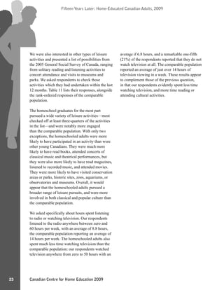 Canadian Centre for Home Education 2009
Fifteen Years Later: Home-Educated Canadian Adults, 2009
23
Fifteen Years Later: Home-Educated Canadian Adults, 2009
We were also interested in other types of leisure
activities and presented a list of possibilities from
the 2005 General Social Survey of Canada, ranging
from solitary reading and listening activities to
concert attendance and visits to museums and
parks. We asked respondents to check those
activities which they had undertaken within the last
12 months. Table 11 lists their responses, alongside
the rank-ordered responses of the comparable
population.
The homeschool graduates for the most part
pursued a wide variety of leisure activities—most
checked off at least three-quarters of the activities
in the list—and were notably more engaged
than the comparable population. With only two
exceptions, the homeschooled adults were more
likely to have participated in an activity than were
other young Canadians. They were much more
likely to have read books, attended concerts of
classical music and theatrical performances, but
they were also more likely to have read magazines,
listened to recorded music, and attended movies.
They were more likely to have visited conservation
areas or parks, historic sites, zoos, aquariums, or
observatories and museums. Overall, it would
appear that the homeschooled adults pursued a
broader range of leisure pursuits, and were more
involved in both classical and popular culture than
the comparable population.
We asked specifically about hours spent listening
to radio or watching television. Our respondents
listened to the radio anywhere between zero and
60 hours per week, with an average of 8.8 hours,
the comparable population reporting an average of
14 hours per week. The homeschooled adults also
spent much less time watching television than the
comparable population: our respondents watched
television anywhere from zero to 50 hours with an
average if 6.8 hours, and a remarkable one-fifth
(21%) of the respondents reported that they do not
watch television at all. The comparable population
reported an average of just over 14 hours of
television viewing in a week. These results appear
to complement those of the previous question,
in that our respondents evidently spent less time
watching television, and more time reading or
attending cultural activities.
 