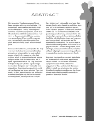 Fifteen Years Later: Home-Educated Canadian Adults, 2009Fifteen Years Later: Home-Educated Canadian Adults, 2009
2Canadian Centre for Home Education 2009
First-generation Canadian graduates of home-
based education, who were involved in the 1994
study of their homeschooling experiences, were
invited to respond to a survey addressing their
economic, educational, occupational, social, civic,
life satisfaction, and lifestyle characteristics. Their
views on their experience with home education
were also collected. Where possible, responses
were compared with extant information (from
public sources) relating to their school-educated
peers.
Homeschooled adults who participated in this study
were more likely than the comparable Canadian
population to have completed an undergraduate
degree, to be civically engaged, to value their
religious beliefs, to have multiple income sources,
to report income from self-employment, and to
report high satisfaction with life. They were found
to be physically active, to have higher average
incomes than their peers, and were notably more
engaged than the comparable population in a wide
variety of cultural and leisure activities. They were
equally as likely not to be married but, unlike their
Canadian counterparts, did not live in common-
law arrangements, and they were less likely to
have children early but tended to have larger than
average families when they did have children. More
than half of the respondents perceived that they
were “very well” prepared for both future education
and for life. The respondents described the most
positive aspects about being homeschooled as rich
relationships, opportunity for enrichment, schedule
flexibility, individualization of pace and programs,
development of their independence, and the
superior education received. The negative aspects
identified by some respondents included the social
prejudice and, for a number of respondents, social
challenges, some curricular limitations, some later
difficulty adapting to classroom settings, and some
wondered about possible strains on their family.
In general, the respondents conveyed appreciation
for their home education and the opportunities
offered to them. The educational attainments,
occupational achievements, and societal
engagement of these adults indicate the success
of late twentieth and early twenty-first century
Canadian home education and suggest that diverse
approaches to education should continue to be
probed for their future promise.
Abstract
 
