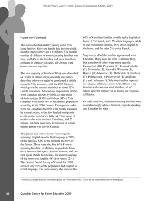 Canadian Centre for Home Education 2009
Fifteen Years Later: Home-Educated Canadian Adults, 2009
29
Fifteen Years Later: Home-Educated Canadian Adults, 2009
Home environment
The homeschooled adults typically came from
large families. Only one family had just one child,
and the largest family had 14 children. The median
number of children in home-educating families was
four, and 64% of the families had more than three
children. In virtually all cases, all siblings were
home educated together.
The vast majority of families (94%) were described
as ‘white’ in ethnic origin, and only one family
described otherwise might be considered a visible
minority. This compares with the 2006 Census,
which gives the national statistics as about 15%
visible minorities. Most of our respondents (98%)
were Canadian citizens by birth, as were most
of their mothers (85%) and fathers (83%). This
compares with about 79% of the general population
according to the 2006 Census. Those parents who
were not Canadians by birth were mostly Canadian
by naturalization, with a few landed immigrants
(eight mothers and seven fathers). There were 19
mothers who were not born Canadians, and 22
fathers, but there were only 12 families in which
neither parent was born in Canada.
The greater majority of homes were English-
speaking: English was the first language of 90%
of the families, 82% of the mothers and 80% of
the fathers. There were also five (4%) French-
speaking families. In addition, respondents from
three families first spoke German at home, and two
first spoke Dutch. In all cases, the current language
of the home was English (98%) or French (2%).
The General Social Survey of Canada for 2005
showed only 59% of the population had English as
a first language. The same survey also showed that
67% of Canadian families usually spoke English at
home, 21% French, and 12% other languages, while
in our respondent families, 98% spoke English in
the home, and the other 2% spoke French.
Very nearly all of the families represented were
Christian. Many used the term ‘Christian’ (86),
but a number of others were more specific:
Evangelical (10); Protestant (9); Roman Catholic
(7); Mennonite (3); Jehovah’s Witnesses (1);
Baptist (1); Adventists (1); Methodist (1); Brethren
(1); Pentecostal (1); Presbyterian (1); Anglican
(1); and Lutheran (1). Only two families reported
no religious affiliation at all: both of them were
families with two now adult children, all of
whom describe themselves as having no religious
affiliation.
Overall, therefore, the homeschooling families were
overwhelmingly white, Christian, English-speaking
and Canadian by birth.
1
Statistics Canada does not count aboriginals as visible minorities. Three of the study families were aboriginal.
 