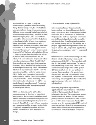 Canadian Centre for Home Education 2009
Fifteen Years Later: Home-Educated Canadian Adults, 2009
31
Fifteen Years Later: Home-Educated Canadian Adults, 2009
As demonstrated in Figure 11, very few
respondents (1%) had been homeschooled only
during their secondary years, but 18% had been
homeschooled only during the elementary years.
While the largest group (42%) had received all of
their elementary and secondary education at home,
the second largest group (39%) had been home
educated for at least some of both levels. Patterns
of attendance included all sorts of permutations,
but the second most common pattern, after a
complete home education, was to have been home
educated for all of the elementary years and the
first part of the secondary years, which accounted
for about 20% of the home schooled adults. Figure
11 shows the proportions of attendance at private
or public schools, and demonstrates this last
pattern, with some attendance at secondary school
being the most common. Thirty-four (16%) of
the respondents had spent some time in a private
elementary school, and 11 of this group had also
attended a private secondary school for some time.
A further 19 respondents also attended a private
secondary school for a while, for a total of thirty
(14%). Rather more respondents had attended
public school for a while. Forty-two respondents
(20%) had attended a public elementary school
for some time, but rather more – 67 (32%) – had
attended a public secondary school. Twenty-two
respondents had attended both elementary and
secondary public schools.
A little less than one-quarter (21%) of the
respondents could be described as intermittent
homeschoolers. These respondents had alternated
between home education and attending school, the
most common pattern being that of a year or two
at school, then a block of years of home education,
and a return to school for secondary grades. Only
a very small number of respondents described
patterns which involved more than one or two
changes.
Curriculum and other experiences
In the majority of cases, the curriculum for
homeschooling was designed by parents. In 66%
of the cases, parents were the sole designers of the
curriculum, and in another 16% of the families,
the parents also made use of program components
provided by an independent school or a satellite
school curriculum. A satellite school curriculum
was used exclusively in 8% of the families, and a
program supplied by an independent school in 4%.
In seven families (5%), respondents reported that
the curriculum was designed jointly by parents and
children.
Opportunities for collaborative learning with other
children outside of the family were evidently
quite common. Only 18% of the respondents said
that they had no such opportunities. The majority
(55%) reported up to five hours a week of such
collaboration on average, and a further quarter
(23%) reported between five and ten hours on
average. Ten respondents (4%) reported more
than ten hours per week. It is interesting to note
that responses to this question varied within the
same family, indicating perhaps that collaborative
opportunities were often more likely to be
individualized.
On average, respondents reported more
opportunities for social interaction with children
outside of the immediate family than for
collaborative learning. The most common answer
to this question was between five and ten hours
per week of social interaction with other children,
given by 38% of the respondents. Another 27%
reported up to five hours a week and 32% reported
more than ten hours. Overall, it appears that these
homeschooled students had many opportunities
for interaction with other children. There were
 