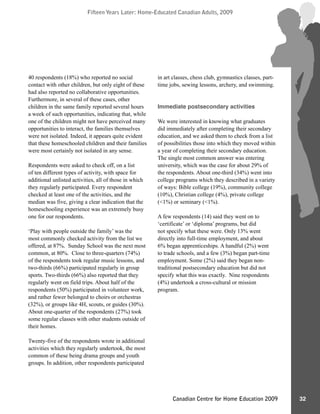 Fifteen Years Later: Home-Educated Canadian Adults, 2009Fifteen Years Later: Home-Educated Canadian Adults, 2009
32Canadian Centre for Home Education 2009
40 respondents (18%) who reported no social
contact with other children, but only eight of these
had also reported no collaborative opportunities.
Furthermore, in several of these cases, other
children in the same family reported several hours
a week of such opportunities, indicating that, while
one of the children might not have perceived many
opportunities to interact, the families themselves
were not isolated. Indeed, it appears quite evident
that these homeschooled children and their families
were most certainly not isolated in any sense.
Respondents were asked to check off, on a list
of ten different types of activity, with space for
additional unlisted activities, all of those in which
they regularly participated. Every respondent
checked at least one of the activities, and the
median was five, giving a clear indication that the
homeschooling experience was an extremely busy
one for our respondents.
‘Play with people outside the family’ was the
most commonly checked activity from the list we
offered, at 87%. Sunday School was the next most
common, at 80%. Close to three-quarters (74%)
of the respondents took regular music lessons, and
two-thirds (66%) participated regularly in group
sports. Two-thirds (66%) also reported that they
regularly went on field trips. About half of the
respondents (50%) participated in volunteer work,
and rather fewer belonged to choirs or orchestras
(32%), or groups like 4H, scouts, or guides (30%).
About one-quarter of the respondents (27%) took
some regular classes with other students outside of
their homes.
Twenty-five of the respondents wrote in additional
activities which they regularly undertook, the most
common of these being drama groups and youth
groups. In addition, other respondents participated
in art classes, chess club, gymnastics classes, part-
time jobs, sewing lessons, archery, and swimming.
Immediate postsecondary activities
We were interested in knowing what graduates
did immediately after completing their secondary
education, and we asked them to check from a list
of possibilities those into which they moved within
a year of completing their secondary education.
The single most common answer was entering
university, which was the case for about 29% of
the respondents. About one-third (34%) went into
college programs which they described in a variety
of ways: Bible college (19%), community college
(10%), Christian college (4%), private college
(<1%) or seminary (<1%).
A few respondents (14) said they went on to
‘certificate’ or ‘diploma’ programs, but did
not specify what these were. Only 13% went
directly into full-time employment, and about
6% began apprenticeships. A handful (2%) went
to trade schools, and a few (3%) began part-time
employment. Some (2%) said they began non-
traditional postsecondary education but did not
specify what this was exactly. Nine respondents
(4%) undertook a cross-cultural or mission
program.
 