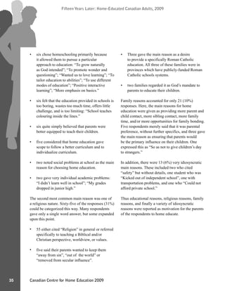 Canadian Centre for Home Education 2009
Fifteen Years Later: Home-Educated Canadian Adults, 2009
35
Fifteen Years Later: Home-Educated Canadian Adults, 2009
six chose homeschooling primarily because
it allowed them to pursue a particular
approach to education: “To grow naturally
as God intended”; “To promote wonder and
questioning”; “Wanted us to love learning”; “To
tailor education to abilities”; “To use different
modes of education”; “Positive interactive
learning”; “More emphasis on basics.”
six felt that the education provided in schools is
too boring, wastes too much time, offers little
challenge, and is too limiting: “School teaches
colouring inside the lines.”
six quite simply believed that parents were
better equipped to teach their children.
five considered that home education gave
scope to follow a better curriculum and to
individualize curriculum.
two noted social problems at school as the main
reason for choosing home education.
two gave very individual academic problems:
“I didn’t learn well in school”; “My grades
dropped in junior high.”
The second most common main reason was one of
a religious nature. Sixty-five of the responses (31%)
could be categorized this way. Many respondents
gave only a single word answer, but some expanded
upon this point.
55 either cited “Religion” in general or referred
specifically to teaching a Biblical and/or
Christian perspective, worldview, or values.
five said their parents wanted to keep them
“away from sin”, “out of the world” or
“removed from secular influence”.
Three gave the main reason as a desire
to provide a specifically Roman Catholic
education. All three of these families were in
provinces which have publicly-funded Roman
Catholic schools systems.
two families regarded it as God’s mandate to
parents to educate their children.
Family reasons accounted for only 21 (10%)
responses. Here, the main reasons for home
education were given as providing more parent and
child contact, more sibling contact, more family
time, and/or more opportunities for family bonding.
Five respondents merely said that it was parental
preference, without further specifics, and three gave
the main reason as ensuring that parents would
be the primary influence on their children. One
expressed this as “So as not to give children’s day
to strangers.”
In addition, there were 13 (6%) very idiosyncratic
main reasons. These included two who cited
“safety” but without details, one student who was
“Kicked out of independent school”, one with
transportation problems, and one who “Could not
afford private school.”
Thus educational reasons, religious reasons, family
reasons, and finally a variety of idiosyncratic
reasons were reported as motivation for the parents
of the respondents to home educate.
•
•
•
•
•
•
•
•
•
•
 