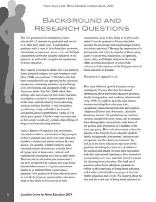 Canadian Centre for Home Education 2009
Fifteen Years Later: Home-Educated Canadian Adults, 2009
3
Fifteen Years Later: Home-Educated Canadian Adults, 2009
The first generation of contemporary home-
educated K-12 students has graduated and moved
on to their early adult years. Tracking these
graduates with a view to describing their economic,
educational, occupational, social, civic, and lifestyle
characteristics provides valuable indicators of the
potential, as well as the strengths and weaknesses
of home education.
The research is limited to adults who were formerly
home-educated students. A recent American study
(Ray, 2004) surveyed over 7,300 adults who had
been homeschooled, and reported on the education,
occupation, community activities, style of living,
civic involvement, and enjoyment of life of these
American adults. Van Pelt (2004) asked older
siblings who had completed their home education
to complete a section of a questionnaire which,
in the main, studied currently home-educating
students and their families. It was intended as
a preliminary study, undertaken because of
convenient access to participants. A total of 182
adults participated. A further study was necessary
as this sample would only include older siblings of
long-term home-educating families.
Little is known of Canadians who were home
educated as students, particularly as they compare
to their Canadian adult peers who were educated
in publicly-funded and private schools. It is not
known, for example, whether formerly home-
educated students demonstrate a similar level
of engagement in democratic, cultural, and
economically productive activities as their peers.
Their income levels and income sources have
not been compared. Do students who were home
educated demonstrate a religious commitment
similar to or different from regular school
graduates? Are graduates of home education more
or less likely to pursue postsecondary education,
more or less likely to be involved in their
communities, more or less likely to be physically
active? How do graduates of home education
evaluate the advantages and disadvantages of their
education experience? Through the preparation of a
demographic and lifestyle snapshot of these young
adults via economic, educational, occupational,
social, civic, and lifestyle indicators, this study
offers an initial description of some of the
indicators of the outcomes of the first generation of
home education in Canada.
Research questions
This study followed up with Canadian survey
participants 15 years after they first shared
information about their home education practices,
family demographics, and academic achievements
(Ray, 1994). It sought to describe their current
situation including their education level,
occupation, organizational and civic participation,
religious affiliation and observance, charitable
donations, income, life satisfaction, recreational
pursuits, marital and family status, and to compare
these demographic characteristics with those of
the general adult population of Canadians in the
same age group. This study also sought to describe
aspects of the formerly home-educated students’
family backgrounds, their parents’ education and
occupation, and their home environment. We
looked at the home education experience of the
graduates including their province of residence,
the duration and grades covered, their curriculum
and other educational experiences, their immediate
postsecondary activities, and their family’s reasons
for choosing home education. The final set of
questions asked home education graduates to
reflect on the experience of being home educated,
and whether it limited them or prepared them for
further education and for life. We inquired about the
best and the worst part of being home educated, as
Background and
Research Questions
 