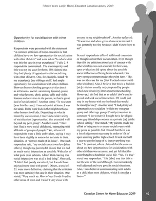 Fifteen Years Later: Home-Educated Canadian Adults, 2009Fifteen Years Later: Home-Educated Canadian Adults, 2009
40Canadian Centre for Home Education 2009
Opportunity for socialization with other
children
Respondents were presented with the statement
“A common criticism of home education is that
children have too few opportunities for socialization
with other children” and were asked “to what extent
was this the case in your experience?” Fully 214
respondents commented. The vast majority said
this was not the case for them; 150 claimed that
they had plenty of opportunities for socializing
with other children. One, for example, stated “In
my experience [my siblings and I] had ample
opportunity for socialization with other children.
Between homeschooling group activities (such
as art lessons, soccer, swimming lessons), piano
and voice lessons, choir, guitar, cello and violin
lessons and activities in the parish, we had a great
deal of socialization”. Another stated “To no extent
[was this the case]. I was schooled at home, I was
not dead. There were kids in the neighbourhood,
other homeschool kids. Depending on what is
meant by socialization, I received a wide variety
of socialization [opportunities] that extended well
beyond my peer group”. Another stated, “I feel
that I had a very social childhood, interacting with
all kinds of groups of people.” Yet, at least 41
respondents were a little ambivalent, saying it may
have been slightly or somewhat accurate to their
situation, or “not too much of an issue”. One such
respondent said, “my social contact was less [than
others], though my parents did ensure that we had
as much social interaction as possible. With a lot of
what goes on at schools, I don’t think having less
social interaction was at all a bad thing”. One said,
“I didn’t feel poorly socialized, but I would have
enjoyed more time with peers”. Others, a total of
23, were more definitive, claiming that the criticism
was most certainly the case in their situation. One
stated, “Very much so. Most of my friends lived in
other areas of town and I wasn’t very close with
anyone in my neighbourhood”. Another reflected:
“It was true and when given chances to interact I
was generally too shy because I didn’t know how to
act”.
Several respondents offered additional comments
or thoughts about their socialization. Even though
they felt the criticism about lack of contact with
other children was not accurate for their case,
upon evaluation did opine about the possible
social influences of being home educated. One
very strong comment makes the point here. “This
was not the case for me [that I lacked contact with
other children]. Also, I believe that this is a bullshit
[sic] criticism usually only proposed by people
who know relatively little about homeschooling.
However, I do find that as an adult I don’t tend to
go out and seek social interaction. If I could just
stay in my house with my husband that would
be ideal [for me]”. Another said, “I had plenty of
opportunities to socialize (within my own peer
group and other age groups)” and yet went on to
comment “I do wonder if I might have developed
more guy friendships sooner in a private [or] public
school setting.” One stated, “My parents made the
effort to bring me to as many social events with
my peers as possible, but I found that there was
a lot of adjustment necessary in order to ‘fit in’
upon entering public high school. It took me half
a year to get the hang of it; then everything was
fine.” In contrast, others claimed that the concern
about too few opportunities for socialization with
other children was accurate, and yet felt that this
contributed to a healthier social life. “Yes, it’s true”
stated one respondent. “It is [also] true that this is
not the end of the world though. I am remarkably
well adjusted and very good in social situations.
Also, I was better at communicating with adults
as a child than most children, which I consider a
bonus.”
 