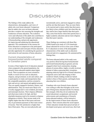 Fifteen Years Later: Home-Educated Canadian Adults, 2009Fifteen Years Later: Home-Educated Canadian Adults, 2009
44Canadian Centre for Home Education 2009
The findings of this study address the
characteristics, demographics, and views of
adults who were home educated. Comparison
data for adults who were not home educated
provides a window into assessing the strengths and
weaknesses of home education. The evaluative
views and reflections of the adults also contribute to
our understanding of the strengths and weaknesses
of homeschooling, and provide opportunity
for improving and enhancing this educational
approach. The consideration of the reasons for
home education in comparison to the participants’
views on the best and worst part of home education
provides opportunity for considering the question of
motivations for and outcomes of home education.
Current characteristics of
homeschooled adults compared
to Canadian peers
In terms of their highest level of education attained
when compared to the general population, the
formerly home-educated students attain higher
levels. Their occupations are more oriented to
health, to social services such as education,
religious, and government, to arts and culture, and
to participation in trades and transportation than
the comparable population, and less oriented to
sales and service, and natural and applied sciences.
They are equally engaged in business, finance, and
administration. They are much more likely to be
civically engaged and to vote in federal, provincial,
and municipal elections. Their religious affiliation
and observance tends to be high, and their
charitable donations tend to be oriented to religious
obligations or beliefs. Their income tends to be
slightly higher than that of their peers and none
rely on government payments as their main source
of income. Their life satisfaction is higher than
that of their peers. They are more physically and
recreationally active, and more engaged in culture
and the arts than their peers. They are more likely
to be married and to marry earlier than their peers,
less likely to have children early but when they do,
they tend to have larger families than their peers.
They come from homes where their parents have a
higher academic education and are more religious
than their peers’ parents..
These findings are consistent with those Ray
(2004) found in his study of 5,254 Americans
(home educated for seven or more years of their
K-12 education) in terms of the demographic
characteristics of the adults such as education
achieved and civic engagement. He summarized his
findings thus:
The home-educated adults in this study were
very positive about having been homeschooled
and toward homeschooling in general, actively
engaged in their local communities, keeping
abreast of current affairs, highly civically involved,
tolerant of others expressing their viewpoints,
attaining relatively high levels of formal education,
religiously active and wide-ranging in their
worldview beliefs, holding worldview beliefs
similar to those of their parents, and largely home
educating their own children.
Canadians who were formerly home educated
were willing to offer their thoughts on the worst
part of being home educated and the five themes
that emerged, while they do not undermine the
sound educational, occupational, and societal
achievements and contributions of formerly
home-educated students, will be instructive
for the improvement of future home education
practice. Their concerns about the social aspects
of their education include their perceived lack of
developed social graces and social ease, their lack
Discussion
 