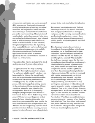 Canadian Centre for Home Education 2009
Fifteen Years Later: Home-Educated Canadian Adults, 2009
45
Fifteen Years Later: Home-Educated Canadian Adults, 2009
of team sports participation and poorly developed
skills in these areas, the stigmatization awarded
them by others particularly in tertiary educational
institutions, and the perceived hurdles involved
in acclimatizing to later expectations of education
provided in classroom settings. The eradication of
social prejudice against those currently being home
educated and against those formerly home educated
could be achieved through concerted efforts to
inform of the achievements of home education,
through creating an awareness that stigmatizing
those educated differently is a form of intolerance,
and through creating awareness of the multiple
alternative community-specific educational
opportunities that are offered in our times,
specifically that non classroom-based education is
merely one of those forms.
Reasons for home educating and
outcomes of home education
The approach used in this study to eliciting
reasons for choosing home education is unique.
The adults were asked to identify why they were
homeschooled as children. Yet it would hardly
seem that the precise and accurate identification
of motivations for choosing home education
would be possible. Not only has much time
passed, with experience perhaps altering reasons
for the continuation of home educating different
from initial reasons for home educating, but
the respondents were asked to identify why a
third party (their parents) made the decision to
homeschool. Because Ray in the first study of this
group (1994) had not asked the parents for their
reasons for home educating, this was the most
convenient route to establishing some baseline for
motivations for these adults being home educated.
While we may not have precisely identified initial
parental motivations for home educating, we have
captured how these formerly home-educated adults
account for the motivation behind their education.
The literature has shown that reasons for home
educating over the last five decades have moved
from pedagogical (educational) to ideological
(religious), and that currently, parents and students
are choosing home education, even on a short,
intermittent basis, because of its demonstrated
positive benefits in addressing specific individual
needs or interests.
This changing orientation for motivations to
home educate, from second-phase to third phase
motivations, can be found by comparing these
respondents’ reports of why their parents home
educated with what they felt was the best part
about being home educated. When pushed for
the single most important reason that they were
home educated, they claimed first most frequently,
educational reasons, second, religious reasons,
third, family reasons and fourth, other, largely
idiosyncratic, reasons. Note the slight move
away from the dominance of ideological and/or
religious motivations. This can then be compared
with what the respondents said was the best
part about being home educated. They claim
that rich relationships, extensive enrichment,
schedule flexibility, individualization of pace
and program, development of independence and
superior academics were the best aspects of home
education. Thus, as they reflect, it is not the strong
ideological and/or worldview that emerges as a best
aspect of home education, but rather the academic
opportunities and the personal enrichment.
Nevertheless, 89% of them also said that religion
was somewhat or very important to how they live
their daily lives. Thus, the religious motivations of
their parents for home educating must also have
had an influence although it did not emerge as the
“best” part about being home educated.
 