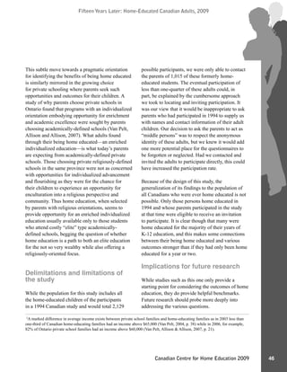 Fifteen Years Later: Home-Educated Canadian Adults, 2009Fifteen Years Later: Home-Educated Canadian Adults, 2009
46Canadian Centre for Home Education 2009
This subtle move towards a pragmatic orientation
for identifying the benefits of being home educated
is similarly mirrored in the growing choice
for private schooling where parents seek such
opportunities and outcomes for their children. A
study of why parents choose private schools in
Ontario found that programs with an individualized
orientation embodying opportunity for enrichment
and academic excellence were sought by parents
choosing academically-defined schools (Van Pelt,
Allison and Allison, 2007). What adults found
through their being home educated—an enriched
individualized education—is what today’s parents
are expecting from academically-defined private
schools. Those choosing private religiously-defined
schools in the same province were not as concerned
with opportunities for individualized advancement
and flourishing as they were for the chance for
their children to experience an opportunity for
enculturation into a religious perspective and
community. Thus home education, when selected
by parents with religious orientations, seems to
provide opportunity for an enriched individualized
education usually available only to those students
who attend costly “elite” type academically-
defined schools, begging the question of whether
home education is a path to both an elite education
for the not so very wealthy while also offering a
religiously-oriented focus.
Delimitations and limitations of
the study
While the population for this study includes all
the home-educated children of the participants
in a 1994 Canadian study and would total 2,129
possible participants, we were only able to contact
the parents of 1,015 of these formerly home-
educated students. The eventual participation of
less than one-quarter of these adults could, in
part, be explained by the cumbersome approach
we took to locating and inviting participation. It
was our view that it would be inappropriate to ask
parents who had participated in 1994 to supply us
with names and contact information of their adult
children. Our decision to ask the parents to act as
“middle persons” was to respect the anonymous
identity of these adults, but we knew it would add
one more potential place for the questionnaires to
be forgotten or neglected. Had we contacted and
invited the adults to participate directly, this could
have increased the participation rate.
Because of the design of this study, the
generalization of its findings to the population of
all Canadians who were ever home educated is not
possible. Only those persons home educated in
1994 and whose parents participated in the study
at that time were eligible to receive an invitation
to participate. It is clear though that many were
home educated for the majority of their years of
K-12 education, and this makes some connections
between their being home educated and various
outcomes stronger than if they had only been home
educated for a year or two.
Implications for future research
While studies such as this one only provide a
starting point for considering the outcomes of home
education, they do provide helpful benchmarks.
Future research should probe more deeply into
addressing the various questions.
2
A marked difference in average income exists between private school families and home-educating families as in 2003 less than
one-third of Canadian home-educating families had an income above $65,000 (Van Pelt, 2004, p. 38) while in 2006, for example,
82% of Ontario private school families had an income above $60,000 (Van Pelt, Allison & Allison, 2007, p. 21).
 