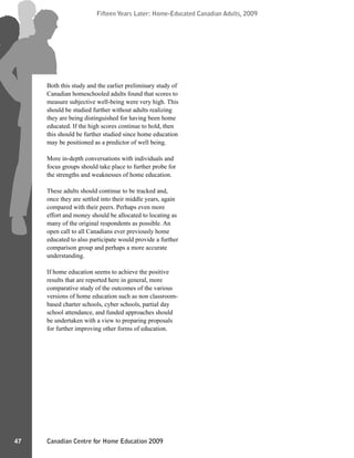 Canadian Centre for Home Education 2009
Fifteen Years Later: Home-Educated Canadian Adults, 2009
47
Fifteen Years Later: Home-Educated Canadian Adults, 2009
Both this study and the earlier preliminary study of
Canadian homeschooled adults found that scores to
measure subjective well-being were very high. This
should be studied further without adults realizing
they are being distinguished for having been home
educated. If the high scores continue to hold, then
this should be further studied since home education
may be positioned as a predictor of well being.
More in-depth conversations with individuals and
focus groups should take place to further probe for
the strengths and weaknesses of home education.
These adults should continue to be tracked and,
once they are settled into their middle years, again
compared with their peers. Perhaps even more
effort and money should be allocated to locating as
many of the original respondents as possible. An
open call to all Canadians ever previously home
educated to also participate would provide a further
comparison group and perhaps a more accurate
understanding.
If home education seems to achieve the positive
results that are reported here in general, more
comparative study of the outcomes of the various
versions of home education such as non classroom-
based charter schools, cyber schools, partial day
school attendance, and funded approaches should
be undertaken with a view to preparing proposals
for further improving other forms of education.
 