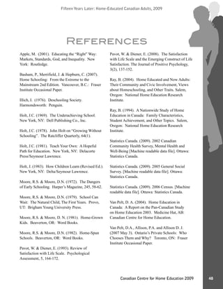 Fifteen Years Later: Home-Educated Canadian Adults, 2009Fifteen Years Later: Home-Educated Canadian Adults, 2009
48Canadian Centre for Home Education 2009
Apple, M. (2001). Educating the “Right” Way:
Markets, Standards, God, and Inequality. New
York: Routledge.
Basham, P., Merrifield, J. & Hepburn, C. (2007).
Home Schooling: From the Extreme to the
Mainstream 2nd Edition. Vancouver, B.C.: Fraser
Institute Occasional Paper.
Illich, I. (1976). Deschooling Society.
Harmondsworth: Penguin.
Holt, J.C. (1969). The Underachieving School.
New York, NY: Dell Publishing Co., Inc.
Holt, J.C. (1978). John Holt on “Growing Without
Schooling”. The Ratcliffer Quarterly, 64(1).
Holt, J.C. (1981). Teach Your Own: A Hopeful
Path for Education. New York, NY: Delacorte
Press/Seymour Lawrence.
Holt, J. (1983). How Children Learn (Revised Ed.).
New York, NY: Delta/Seymour Lawrence.
Moore, R.S. & Moore, D.N. (1972). The Dangers
of Early Schooling. Harper’s Magazine, 245, 58-62.
Moore, R.S. & Moore, D.N. (1979). School Can
Wait: The Natural Child, The First Years. Provo,
UT: Brigham Young University Press.
Moore, R.S. & Moore, D. N. (1981). Home-Grown
Kids. Beaverton, OR: Word Books.
Moore, R.S. & Moore, D.N. (1982). Home-Spun
Schools. Beaverton, OR: Word Books.
Pavot, W. & Diener, E. (1993). Review of
Satisfaction with Life Scale. Psychological
Assessment, 5, 164-172.
Pavot, W. & Diener, E. (2008). The Satisfaction
with Life Scale and the Emerging Construct of Life
Satisfaction. The Journal of Positive Psychology,
3(2), 137-152.
Ray, B. (2004). Home Educated and Now Adults:
Their Community and Civic Involvement, Views
about Homeschooling, and Other Traits. Salem,
Oregon: National Home Education Research
Institute.
Ray, B. (1994). A Nationwide Study of Home
Education in Canada: Family Characteristics,
Student Achievement, and Other Topics. Salem,
Oregon: National Home Education Research
Institute.
Statistics Canada. (2009). 2002 Canadian
Community Health Survey, Mental Health and
Well-Being [Machine readable data file]. Ottawa:
Statistics Canada.
Statistics Canada. (2009). 2005 General Social
Survey. [Machine readable data file]. Ottawa:
Statistics Canada.
Statistics Canada. (2009). 2006 Census. [Machine
readable data file]. Ottawa: Statistics Canada.
Van Pelt, D. A. (2004). Home Education in
Canada: A Report on the Pan-Canadian Study
on Home Education 2003. Medicine Hat, AB:
Canadian Centre for Home Education.
Van Pelt, D.A., Allison, P.A. and Allison D. J.
(2007 May 3). Ontario’s Private Schools: Who
Chooses Them and Why? Toronto, ON: Fraser
Institute Occasional Paper.
References
 