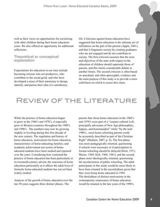 Fifteen Years Later: Home-Educated Canadian Adults, 2009Fifteen Years Later: Home-Educated Canadian Adults, 2009
4Canadian Centre for Home Education 2009
While the practice of home education began
to grow in the 1960’s and 1970’s, it especially
grew in Western countries throughout the 1980’s
and 1990’s. The numbers may now be growing
slightly or leveling during this first decade of
the new century. The regulation and history of
home education, motivations for home education,
characteristics of home-educating families, and
academic achievement test scores of home-
educated students have been studied and reported
over the years. Considering how contested the
practice of home education has been particularly in
its twentieth-century advent, the outcomes of home
education particularly as it affects the adult lives of
formerly home-educated students has not yet been
widely studied.
Analysis of the growth of home education over the
last 50 years suggests three distinct phases. The
parents that chose home education in the 1960’s
and 1970’s were part of a “counter cultural Left,
principally advocates of New Age philosophies,
hippies, and homesteaders” while “by the mid-
1980’s...most home schooling parents could
be accurately described as part of the Christian
Right” (Basham, 2007, p. 8). The first phase
was more pedagogically oriented, questioning
if schools were necessary or if participation in
formal schooling should be delayed (Illich, 1971;
Moore, 1969; Holt, 1964, 1981), and the second
phase more ideologically oriented, questioning
the secularization of public schooling. The adult
participants in this study would be more likely to
have been situated in the second phase given that
they were being home educated in 1994.
The third phase of distinct motivations in the
contemporary renaissance of home education
would be situated in the late years of the 1990’s
Review of the Literature
well as their views on opportunities for socializing
with other children during their home education
years. We also offered an opportunity for additional
reflections.
Theoretical or conceptual
explanation
Expectations for education in our time include
becoming citizens who are productive, who
contribute to the social good, and who have
developed a sense of their autonomy to design,
identify, and pursue their idea of a satisfactory
life. Criticisms against home education have
suggested that home education is the ultimate act of
selfishness on the part of the parents (Apple, 2001),
and that it fragments society by creating graduates
who are not engaged and do not contribute to
society. The first criticism assumes that the aims
and objectives of the state with respect to the
education of children should supersede those of
parents, and this merits considerable debate in
another forum. The second criticism is often based
on anecdotal, and often apocryphal, evidence and
the main purpose of this study is to provide a more
solid basis on which to assess this claim.
 