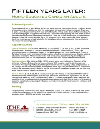 Fifteen years later:
Home-Educated Canadian Adults
Canadian Centre for Home Education
32B-980 Adelaide Street South
London, Ontario N6E 1R3
Phone: 519-913-0318
Fax: 519-913-0321
Email: info@hslda.ca
For more information about CCHE visit: www.hslda.ca/cche
Acknowledgements
The authors would like to acknowledge with sincere appreciation the contributions of many individuals without
whose vision, energy, insights, and time, this project would not have begun or been completed. Thank you
to Dallas Miller whose dream this study was, to Paul Faris who put legs on the dream, to Naomi Baribeau for
skillfully locating original study participants, to Carole Cardinal for tirelessly editing this work, and to Suzanne
Faris for the artful approach to presenting this research. Thank you to each of the original study participants
for passing along the invitations to take part in this new study to your adult children. And ﬁnally, a sincere
thank you to each person who participated in this study by completing a questionnaire. Your contributions
have made this research possible.
About the Authors
Deani A. Neven Van Pelt, B.Comm. (McMaster), B.Ed. (Toronto), M.Ed. (UWO), Ph.D. (UWO) is Assistant
Professor in the Department of Education at Redeemer University College, Hamilton, Ontario. Her
international research collaborations, funded by the Social Sciences and Humanities Research Council of
Canada and others, centre on private schooling, religious schooling, home schooling and Charlotte Mason’s
educational philosophy. A former teacher in the math and business departments of public and private
secondary schools, she and her husband home educated their three children for more than a decade.
Patricia A. Allison, B.Ed. (Alberta), M.Ed. (UWO) recently retired from the Faculty of Education at The
University of Western Ontario, where she worked for over thirty years as a teacher, administrator, and
researcher. Prior to joining the Faculty, she taught elementary school, secondary school. and pre-school. In
the Faculty’s teacher education program, she taught the social, legal. and policy foundations of professional
practice, and also developed and taught an elective on private and independent schools. She has over thirty
years’ experience as an educational researcher.
Derek J. Allison, B.Ed., M.Ed., Ph.D. (Alberta) has taught in the Faculty of Education at The University of
Western Ontario for over thirty years, specializing in educational administration, organization, and law. He
has taught the social and legal foundations of education to thousands of teacher education candidates, and
guided hundreds of graduate students through advanced research and study. Prior to beginning his academic
career, he was a teacher and principal, in England and northern Alberta. He has an extensive publication and
research record.
Funding
Canadian Centre for Home Education (CCHE) was formed in order to ﬁll the void on a national scale for the
need to do quality research in the area of home education and to train volunteer homeschool leaders from
across the country. CCHE is a charitable organization.
 