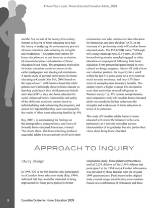 Canadian Centre for Home Education 2009
Fifteen Years Later: Home-Educated Canadian Adults, 2009
5
Fifteen Years Later: Home-Educated Canadian Adults, 2009
and the first decade of the twenty-first century.
Parents in this era of home educating have had
the luxury of analyzing the contemporary practice
of home education and evaluating its strengths
and weaknesses. The current motivations for
home education are in part based on evaluation
of measured or perceived outcomes of home
education in our times. This pragmatic motivation
for home education stands in contrast to the
earlier pedagogical and ideological orientations.
A recent study of parental motivations for home
educating in Canada (Van Pelt, 2004) based on
the input of over 1,600 families found that while
parents overwhelmingly chose to home educate so
that they could teach their child particular beliefs
and values (84%), they also home educated for
social (enhanced family relationships and safety
of the child) and academic reasons (such as
individualizing and customizing the program), and
almost half reported that they were encouraged by
the results of other home-educating families (p. 49).
Ray (2003), in summarizing his findings on
the demographics, characteristics, and views of
formerly home-educated Americans, claimed
“the results show...that homeschooling produces
successful adults who are actively involved in their
communities and who continue to value education
for themselves and their children” (p.7). In her
summary of a preliminary study of Canadian home-
educated adults, Van Pelt (2004) states: “Although
still young (mean age was 20.9 years), all of the
homeschool graduates sampled engaged in either
education or employment following their home
education. Forty percent had participated in cross-
cultural exchange programs. Almost all hold at least
one volunteer position, the majority have voted
within the last five years, none have ever received
social security assistance, and only 6.7% have
received unemployment insurance benefits. This
sample reports a higher average life satisfaction
score than most other normed sub-groups in
Western society” (p. 89). A more comprehensive
and comparative study of Canadian home-educated
adults was needed to further understand the
strengths and weaknesses of home education in
terms of its outcomes.
This study of Canadian adults formerly home
educated will extend the literature in this area
particularly as it not only considers various
characteristics of its graduates but also probes their
views about being home educated.
Approach to Inquiry
Study design
In 1994, 620 of the 808 families who participated
in a Canadian home education study (Ray, 1994)
indicated that they would be interested in being
approached for future participation in further
longitudinal study. These parents represented a
total of 2,129 children (of the 2,594 children that
participated in the 1994 study). Contact information
was provided by these families with the original
1994 questionnaires. Participants in the original
study created unique identification code numbers
(based on a combination of birthdates) and these
 