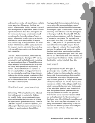 Fifteen Years Later: Home-Educated Canadian Adults, 2009Fifteen Years Later: Home-Educated Canadian Adults, 2009
6Canadian Centre for Home Education 2009
code numbers were the only identification available
to the researchers. The agency, therefore, had
contact information for families who had expressed
their willingness to be approached, but no access to
specific information about these participants, and
the researchers had access to information based
on code numbers but no knowledge of names or
contact information. In order to preserve this state
of affairs, the researchers provided the agency
with a master copy of the questionnaire and of the
Letters of Information, and the agency duplicated
the necessary number and mailed them out, along
with pre-paid return envelopes, to the families on
their contact list.
The first Letter of Information, addressed to the
parents who completed the original 1994 survey,
explained the study and asked them to pass along
the questionnaires to those of their children (now
adult) who were being home educated at the time
the family participated in the original study. The
second Letter of Information was addressed to
the now-adult children, inviting participation in
the current study by completing the questionnaire
and returning it in the pre-paid envelope provided.
The completed questionnaires, identified only by
the re-created identification code numbers, were
forwarded to the researchers.
Distribution of questionnaires
Participating 1994 survey families who indicated
their willingness to be contacted in the future
for possible further research participation were
contacted in October and November of 2008 by
the agency which sponsored that study. A total of
285 of the original 620 families were found, and
281 accepted the telephone invitation to receive
and pass on questionnaires to their children.
(See Appendix B for transcription of telephone
conversation.) The agency mailed packages of
questionnaires to the families and invited them to
pass along the copies to those of their children who
were being home educated when they participated
in the original study. By December 22, 2008, the
questionnaire packages were mailed to the parents
of prospective participants. The parents in turn
were to pass them along to their adult children. By
June 22, 2009, a total of 226 questionnaires were
received and passed along for analysis. A small
number of parents contacted the researchers after
receiving the package to ask whether they might
distribute copies of the questionnaire to children
who were too young to participate in the 1994 study
but who had subsequently been home educated, and
we encouraged them to do so, with the intention of
deciding later whether to include these data.
Instrument
The questionnaire included three types of
questions: (1) items which have been used in
studies of similar populations elsewhere, and can
thus provide direct comparisons; (2) items which
have been used in surveys of the population at
large to address questions of lifestyle, achievement,
satisfaction, and so on, and can thus provide direct
comparisons with the public at large; and (3) items
which were specifically constructed for this study
to best address the questions under investigation.
Most data generated by the questionnaire were
analyzed quantitatively, but the data generated
from the open-ended questions were transcribed
and analyzed qualitatively. Questionnaires were
distributed in the fall of 2008 and returned by April
2009. Data were transcribed and analyzed in the
spring and summer of 2009. Funding for the data
collection and data analysis were provided by the
Canadian Centre for Home Education.
 