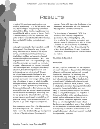 Canadian Centre for Home Education 2009
Fifteen Years Later: Home-Educated Canadian Adults, 2009
7
Fifteen Years Later: Home-Educated Canadian Adults, 2009
A total of 226 completed questionnaires were
received, representing 128 of the 281 families who
said they would pass along a survey to their now
adult children. These families ranged in size from
one child to 14, with an average of four per family.
About two-thirds (65%) of the respondents were
either first or second in birth order in their families.
Just over half (55%) of the respondents were
female.
Although it was intended that respondents should
be drawn only from those who were already
being home educated at the time of the original
survey, some families distributed the surveys
to all of their children, and we received a small
number of completed questionnaires (N=11) from
respondents who were 15 to 17 years of age. Only
one of these younger respondents had completed
secondary education and was currently employed.
The remaining ten were all engaged in secondary
education, five of them in public school, four
at home and one in a private school. Because
the original survey went to families who were
actively involved in home education in 1994, these
younger respondents were younger siblings, at that
time often infants, in homes in which their older
siblings were being home educated. Furthermore,
every one of them reported subsequently being
homeschooled themselves. This being so, and after
some deliberation, we felt that it was reasonable to
include all cases in our analysis, particularly since
the age groups in the data sets to which we were
comparing our respondents all included 15- to 17-
year-olds, making a more accurate match of 15 to
34 years of age for the purpose of comparisons.
Our respondents ranged from 15 to 34 years of age,
with an average of 23.3 and a median of 23.
Table 1 shows the distribution by age in comparison
with one of the data sets used for comparative
purposes. As the table shows, the distribution of our
respondents was somewhat less even than that of
the comparative set, but not seriously so.
The largest group of respondents (36%) lived
in Ontario at the time they completed the
questionnaire. The next largest group (28%)
lived in Alberta. The remaining respondents were
scattered across six other provinces: 13% in British
Columbia; 6% in Saskatchewan; 4% in Quebec;
4% in Manitoba, 1% in New Brunswick, and 1%
in Nova Scotia. In addition, 5% were living in the
United States, and one respondent each in Australia
and Mexico.
Current Situation
Education
Sixteen (7%) of the respondents had not completed
secondary education, or the equivalent. All but three
of these were 18 or under and currently engaged
in secondary education. The remaining three
were all older, fully employed, and not pursuing
their education at this time. More than half of the
respondents (57%) had completed some form of
postsecondary education, which, as Table 2 shows,
is a higher proportion than the comparable Canadian
population. Homeschooled adults were more
likely to have undergraduate degrees, and equally
likely to have graduate degrees. The proportion of
homeschooled adults with a secondary education
as their highest achievement to date was much
greater than the comparable population, and far
fewer had not yet completed secondary school.
Furthermore, as noted above, most of those who had
not yet completed secondary school were currently
actively doing so, and about half of those who had
completed secondary school were currently enrolled
in postsecondary programs.
Results
 