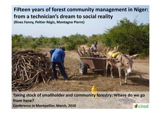 Fifteen years of forest community management in Niger:
from a technician’s dream to social reality
(Rives Fanny, Peltier Régis, Montagne Pierre)




Taking stock of smallholder and community forestry: Where do we go
from here?
Conference in Montpellier, March, 2010
 