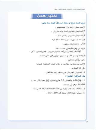 20
‫العلمي‬ ‫الخامس‬ ‫للصف‬ ‫ياضيات‬‫ر‬‫ال‬ ‫لكتاب‬ ‫التعليمية‬ ‫الحقيبة‬
ّ‫بعدي‬ ‫اختبار‬
:‫يأتي‬ ‫مما‬ ‫ة‬‫عبار‬ ّ‫كل‬ ‫أمام‬ ‫خطأ‬ ‫أو‬ ‫صح‬ ‫ة‬‫إشار‬ ‫ضع‬
. ‫لمستومعلوم‬ ‫از‬‫و‬‫م‬ ‫وحيد‬ ‫مستوى‬ ‫1)يوجد‬
. ‫يان‬‫ز‬‫ا‬‫و‬‫مت‬ ‫احد‬‫و‬ ‫لمستو‬ ‫يان‬‫ز‬‫ا‬‫و‬‫الم‬ ‫2)المستقيمان‬
. ‫مستو‬ ‫يحددان‬ ‫يان‬‫ز‬‫ا‬‫و‬‫المت‬ ‫3)المستقيمان‬
. ‫عليه‬ ‫تقع‬ ‫ال‬ ‫ونقطة‬ ‫بمستقيم‬ ‫المستوى‬ ‫4)يتحدد‬
. ‫مستوى‬ ‫تحدد‬ ‫نقاط‬ 3 ‫5)أي‬
. ‫فإن‬ A,B∈(X( ‫كان‬ ‫6)إذا‬
. ‫االخر‬ ‫المستوى‬ ‫يقطع‬ ‫يين‬‫ز‬‫ا‬‫و‬‫مت‬ ‫مستويين‬ ‫أحد‬ ‫في‬ ‫المحتوى‬ ‫7)المستقيم‬
‫تقاطعه‬ ‫خطي‬ ‫فإن‬ ‫يين‬‫ز‬‫ا‬‫و‬‫مت‬ ‫مستويين‬ ‫من‬ ‫كال‬ ‫مستو‬ ‫قطع‬ ‫8)إذا‬
. ‫متخالفين‬ ‫يكونان‬ ‫معهما‬
‫العمودية‬ ‫المستقيمة‬ ‫القطعة‬ ‫طول‬ ‫هو‬ ‫يين‬‫ز‬‫ا‬‫و‬‫مت‬ ‫مستويين‬ ‫بين‬ ‫9)البعد‬
. ‫المستويين‬ ‫كال‬ ‫على‬
. ‫متقاطعان‬ ‫احد‬‫و‬ ‫مستقيم‬ ‫على‬ ‫العموديان‬ ‫01)المستويان‬
: ‫اآلتيين‬ ‫الين‬‫ؤ‬‫الس‬ ‫حل‬
/ /AC BD
 
‫كان‬ ‫،بحيث‬ )X( ‫المستوى‬ ‫ج‬‫خار‬ C,D ‫النقطتان‬‫و‬، A,B∈(X( )11
. / /) (CD X

‫أن‬ ‫هن‬‫،بر‬ AC=BD
‫،رسمت‬ B ،BC=3cm,AB=4cm ‫في‬ ‫اوية‬‫ز‬‫ال‬ ‫قائم‬ ‫مثلث‬ ABC )12
. CD=12cm ‫كان‬ ‫بحيث‬ )ABC(‫على‬ ‫عمودية‬ CD

 