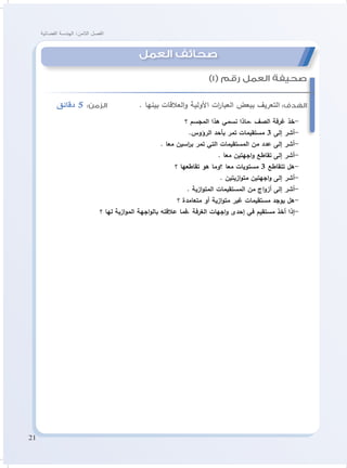 21
‫الفضائية‬ ‫الهندسة‬ :‫الثامن‬ ‫الفصل‬
‫دقائق‬ 5 :‫الزمن‬ . ‫بينها‬ ‫العالقات‬‫و‬ ‫األولية‬ ‫ات‬‫ر‬‫العبا‬ ‫ببعض‬ ‫التعريف‬ :‫الهدف‬
‫؟‬ ‫المجسم‬ ‫هذا‬ ‫نسمي‬ ‫،ماذا‬ ‫الصف‬ ‫غرفة‬ ‫-خذ‬
.‫الرؤوس‬ ‫بأحد‬ ‫تمر‬ ‫مستقيمات‬ 3 ‫إلى‬ ‫-أشر‬
. ‫معا‬ ‫اسين‬‫ر‬‫ب‬ ‫تمر‬ ‫التي‬ ‫المستقيمات‬ ‫من‬ ‫عدد‬ ‫إلى‬ ‫-أشر‬
. ‫معا‬ ‫اجهتين‬‫و‬ ‫تقاطع‬ ‫إلى‬ ‫-أشر‬
‫؟‬ ‫تقاطعها‬ ‫هو‬ ‫؟وما‬ ‫معا‬ ‫مستويات‬ 3 ‫تتقاطع‬ ‫-هل‬
. ‫ازيتين‬‫و‬‫مت‬ ‫اجهتين‬‫و‬ ‫إلى‬ ‫-أشر‬
. ‫ازية‬‫و‬‫المت‬ ‫المستقيمات‬ ‫من‬ ‫اج‬‫و‬‫أز‬ ‫إلى‬ ‫-أشر‬
‫؟‬ ‫متعامدة‬ ‫أو‬ ‫ازية‬‫و‬‫مت‬ ‫غير‬ ‫مستقيمات‬ ‫يوجد‬ ‫-هل‬
‫؟‬ ‫لها‬ ‫ازية‬‫و‬‫الم‬ ‫اجهة‬‫و‬‫بال‬ ‫عالقته‬ ‫،فما‬ ‫الغرفة‬ ‫اجهات‬‫و‬ ‫إحدى‬ ‫في‬ ‫مستقيم‬ ‫أخذ‬ ‫-إذا‬
)1( ‫رقم‬ ‫العمل‬ ‫صحيفة‬
‫العمل‬ ‫صحائف‬
 