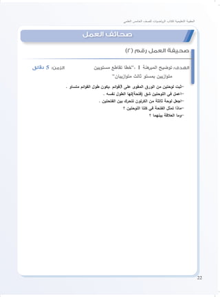 22
‫العلمي‬ ‫الخامس‬ ‫للصف‬ ‫ياضيات‬‫ر‬‫ال‬ ‫لكتاب‬ ‫التعليمية‬ ‫الحقيبة‬
‫دقائق‬ 5 :‫الزمن‬ 			‫مستويين‬ ‫تقاطع‬ ‫،”خطا‬ 1 ‫هنة‬‫المبر‬ ‫توضيح‬ :‫الهدف‬
”‫ازييان‬‫و‬‫مت‬ ‫ثالث‬ ‫بمستو‬ ‫ازيين‬‫و‬‫مت‬
. ‫متساو‬ ‫ائم‬‫و‬‫الق‬ ‫طول‬ ‫،يكون‬ ‫ائم‬‫و‬‫3ق‬ ‫على‬ ‫المقوى‬ ‫الورق‬ ‫من‬ ‫لوحتين‬ ‫-ثبت‬
. ‫نفسه‬ ‫الطول‬ ‫(فتحة)لها‬ ‫شق‬ ‫اللوحتين‬ ‫في‬ ‫-اعمل‬
. ‫الفتحتين‬ ‫بين‬ ‫تتحرك‬ ‫الكرتون‬ ‫من‬ ‫ثالثة‬ ‫لوحة‬ ‫-اجعل‬
‫؟‬ ‫اللوحتين‬ ‫كلتا‬ ‫في‬ ‫الفتحة‬ ‫تمثل‬ ‫-ماذا‬
‫؟‬ ‫بينهما‬ ‫العالقة‬ ‫-وما‬
)2( ‫رقم‬ ‫العمل‬ ‫صحيفة‬
‫العمل‬ ‫صحائف‬
 