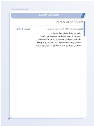 23
‫الفضائية‬ ‫الهندسة‬ :‫الثامن‬ ‫الفصل‬
‫دقائق‬ 5 :‫الزمن‬ 			.‫المستوى‬ ‫على‬ ‫العمود‬ ‫عالقة‬ ‫توضيح‬ :‫الهدف‬
. ‫المدرسة‬ ‫باحة‬ ‫في‬ ‫العلم‬ ‫سارية‬ ‫إلى‬ ‫-أنظر‬
. ‫األرض‬ ‫على‬ ‫مستقيمات‬ ‫عدة‬ ‫السارية‬ ‫عمود‬ ‫أثر‬ ‫من‬ ‫-ارسم‬
‫المستقيمات‬ ‫هذه‬ ‫من‬ ّ‫وكل‬ ‫عمودالسارية‬ ‫بين‬ ‫اوية‬‫ز‬‫ال‬ ‫قياس‬ ‫-قدر‬
.‫المقعد‬ ‫وسطح‬ ‫القلم‬ ‫،باستعمال‬ ‫الموقف‬ ‫محاكاة‬ ‫الطلبة‬ ‫إلى‬ ‫-اطلب‬
. ‫ه‬‫أثر‬ ‫من‬ ‫مرسوم‬ ‫مستقيم‬ ‫أي‬‫و‬ ‫السارية‬ ‫عمود‬ ‫بين‬ ‫اوية‬‫ز‬‫ال‬ ‫قياس‬ ‫-ما‬
)3( ‫رقم‬ ‫العمل‬ ‫صحيفة‬
‫العمل‬ ‫صحائف‬
 
