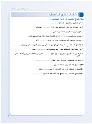3
‫الفضائية‬ ‫الهندسة‬ :‫الثامن‬ ‫الفصل‬
‫للفصل‬ ّ‫قبلي‬ ‫اختبار‬ 	
. ‫المناسب‬ ‫الرمز‬ ‫أو‬ ‫بالتعبير‬ ‫اغ‬‫ر‬‫الف‬ ‫امأل‬
.......... ‫تحددان‬ ‫مختلفتين‬ ‫نقطتين‬ ‫أي‬ )1
. ‫احدعليه‬‫و‬ .......... ‫ال‬‫ز‬‫ان‬ ‫يمكن‬ ‫المستقيم‬ ‫على‬ ‫تقع‬ ‫ال‬ ‫نقطة‬ ‫من‬ )2
..................... ‫تساوي‬ ‫متعامدين‬ ‫مستقيمين‬ ‫بين‬ ‫اوية‬‫ز‬‫ال‬ )3
. ‫نفسه‬ ‫المستوى‬ ‫في‬ ‫امتدا‬ ‫مهما‬ ‫يتقاطعا‬ ‫لم‬ ‫...........إذا‬ ‫المستقيمان‬ ‫يكون‬ )4
. ‫اآلخر‬ ............‫فإنه‬ ‫ازيين‬‫و‬‫مت‬ ‫مستقيمين‬ ‫أحد‬ ‫مستقيم‬ ‫ى‬‫از‬‫و‬ ‫إذا‬ )5
............ ,CD FG

‫المستقيمين‬ ‫فإن‬ ,CD FG

‫المستقيمين‬ ‫من‬ ‫كل‬ ‫على‬ ‫عموديا‬
AB
 ‫المستقيم‬ ‫كان‬ ‫إذا‬ )6
. ‫عليه‬ ............ ‫احد‬‫و‬ ‫مستقيم‬ ‫رسم‬ ‫يمكن‬ ‫المستقيم‬ ‫على‬ ‫نقطة‬ ‫من‬ )7
‫على‬ ‫أحدهما‬ ‫إلى‬ ‫تنتمي‬ ‫نقطة‬ ‫من‬ ‫.........النازل‬ ‫طول‬ ‫يساوي‬ ‫ازيين‬‫و‬‫مت‬ ‫مستقيمين‬ ‫بين‬ ‫البعد‬ )8
. ‫اآلخر‬
.................... ‫ا‬‫ر‬‫مقدا‬ ‫يكون‬ ‫ازيين‬‫و‬‫مت‬ ‫مستقيمين‬ ‫بين‬ ‫البعد‬ )9
............ ‫تيساوي‬ ‫المثلث‬ ‫ايا‬‫و‬‫ز‬ ‫قياسات‬ ‫ع‬‫مجمو‬ )10
. ‫.........مثلثا‬ ‫على‬ n ‫أضالعه‬ ‫عدد‬ ‫الذي‬ ‫المضلع‬ ‫يحتوي‬ )11
............. ‫يساوي‬ n ‫أضالعه‬ ‫عدد‬ ‫مضلع‬ ‫ايا‬‫و‬‫ز‬ ‫قياسات‬ ‫ع‬‫مجمو‬ )12
 