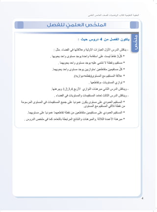 4
‫العلمي‬ ‫الخامس‬ ‫للصف‬ ‫ياضيات‬‫ر‬‫ال‬ ‫لكتاب‬ ‫التعليمية‬ ‫الحقيبة‬
‫للفصل‬ ّ‫العلمي‬ ‫ص‬ ّ‫الملخ‬
‫ص‬ّ‫ملخ‬
: ‫حيث‬ ‫دروس‬ 4 ‫من‬ ‫الفصل‬ ‫يتكون‬
: ‫.مثل‬ ‫الفضاء‬ ‫في‬ ‫وعالقاتها‬ ‫االولية‬ ‫العبارات‬ ‫األول‬ ‫الدرس‬ ‫يناقش‬ -
. ‫يحويها‬ ‫واحد‬ ‫مستوى‬ ‫يوجد‬ ‫واحدة‬ ‫استقامة‬ ‫على‬ ‫ليست‬ ‫نقاط‬ 3ّ‫كل‬ *
. ‫يحويهما‬ ‫واحد‬ ‫مستوى‬ ‫يوجد‬ ‫عليه‬ ‫تنتمي‬ ‫ال‬ ‫ونقطة‬ ‫مستقيم‬ *
.‫يحويهما‬ ‫واحد‬ ‫مستوى‬ ‫يوجد‬ ‫/متوازيين‬ ‫متقاطعين‬ ‫مستقيمين‬ ّ‫كل‬ *
.)‫المستوى(يقطعه،يوازيه‬ ‫مع‬ ‫المستقيم‬ ‫عالقة‬ *
. ‫،وتقاطعها‬ ‫المستويات‬ ‫توازي‬ *
.‫ويبرهنها‬ 1,2,3,4 ‫األربع‬ ‫التوازي‬ ‫مبرهنات‬ ‫الثاني‬ ‫الدرس‬ ‫ويناقش‬ -
. ‫الفضاء‬ ‫في‬ ‫والمستويات‬ ‫المستقيمات‬ ‫تعامد‬ ‫الثالث‬ ‫الدرس‬ ‫ويناقش‬ -
‫المرسومة‬ ‫المستوى‬ ‫في‬ ‫المستقيمات‬ ‫جميع‬ ‫على‬ ‫عموديا‬ ‫يكون‬ ‫مستوى‬ ‫على‬ ‫العمودي‬ ‫المستقيم‬ *
.‫المستوى‬ ‫مع‬ ‫المستقيم‬ ‫تالقي‬ ‫نقطة‬ ‫من‬
.‫مستويهما‬ ‫على‬ ‫عموديا‬ ‫تقاطعهما‬ ‫نقطة‬ ‫من‬ ‫متقاطعين‬ ‫مستقيمين‬ ‫على‬ ‫العمودي‬ ‫المستقيم‬ *
. ‫الدروس‬ ‫ملخص‬ ‫في‬ ‫كما‬ ‫بالتعامد‬ ‫المرتبطة‬ ‫والنتائج‬ ‫.والمبرهنات‬ ‫الثالثة‬ ‫األعمدة‬ ‫مبرهنة‬ *
 