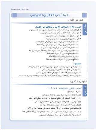 ‫الفضائية‬ ‫الهندسة‬ :‫الثامن‬ ‫الفصل‬
‫للدروس‬ ّ‫العلمي‬ ‫ص‬ ّ‫الملخ‬
‫ص‬ّ‫ملخ‬‫ص‬ّ‫ملخ‬
:‫األول‬ ‫الدرس‬
:‫الثاني‬ ‫رس‬ ّ‫الد‬
‫الفضاء‬ ‫في‬ ‫وعالقاتها‬ ‫األولية‬ ‫ات‬‫ر‬‫:العبا‬ ‫األول‬ ‫الدرس‬
. ‫يحويها‬ ‫فقط‬ ‫واحد‬ ‫مستوى‬ ‫يوجد‬ ‫واحدة‬ ‫استقامة‬ ‫على‬ ‫ليست‬ ‫نقاط‬ ‫ثالث‬ ‫كل‬ *
. ‫يحويها‬ ‫وحيد‬ ‫مستو‬ ‫يوجد‬ ‫إليه‬ ‫تنتمي‬ ‫ال‬ ‫ونقطة‬ ‫مستقيم‬ ‫لكل‬ *
. ‫يحويها‬ ‫وحيد‬ ‫مستو‬ ‫يوجد‬ ‫متقاطعين‬ ‫مستقيمين‬ ‫لكل‬ *
.‫يحويها‬ ‫وحيد‬ ‫مستو‬ ‫يوجد‬ ‫متوازيين‬ ‫مستقيمين‬ ‫لكل‬ *
. ‫واحدة‬ ‫نقطة‬ ‫في‬ ‫يشتركان‬ ‫المستوى‬ ‫في‬ ‫المتقاطعان‬ ‫المستقيمان‬ -
‫نقطة‬ ‫أية‬ ‫في‬ ‫يشتركان‬ ‫ال‬ ‫المستوى‬ ‫في‬ ‫المتوازيان‬ ‫المستقيمان‬ -
. ‫واحد‬ ‫مستو‬ ‫يحتويهما‬ ‫أن‬ ‫يمكن‬ ‫ال‬ ‫المتخالفان‬ ‫المستقيمان‬ -
.‫فيه‬ ‫محتوى‬ ‫كان‬ ‫أو‬ ‫بأيةنقطة‬ ‫معه‬ ‫يشترك‬ ‫لم‬ ‫إذا‬ ‫المستوى‬ ‫يوازي‬ ‫المستقيم‬ -
.‫بنقطة‬ ‫معه‬ ‫اشترك‬ ‫إذا‬ ‫المستوى‬ ‫يقطع‬ ‫المستقيم‬ -
. ‫نقطة‬ ‫بأية‬ ‫يشتركا‬ ‫لم‬ ‫إذا‬ ‫المستويان‬ ‫يتوازى‬ -
.‫فقط‬ ‫واحد‬ ‫بمستقيم‬ ‫اشتركا‬ ‫إذا‬ ‫المستويان‬ ‫يتقاطع‬ -
: ‫النتائج‬
. ‫يحويهما‬ ‫اآلخر‬ ‫من‬ ‫ونقطة‬ ‫متوازيين‬ ‫مستقيمين‬ ‫بأحد‬ ‫يمر‬ ‫الذي‬ ‫الذي‬ ‫-المستوى‬
. ‫اآلخر‬ ‫يقطع‬ ‫متوازيين‬ ‫مستقيمين‬ ‫أحد‬ ‫يقطع‬ ‫الذي‬ ‫-المستوى‬
. ‫اآلخر‬ ‫يوازي‬ ‫أحدهما‬ ‫في‬ ‫المحتوى‬ ‫فالمستقيم‬ ‫مستويان‬ ‫توازى‬ ‫-إذا‬
. ‫مستوييهما‬ ‫،وتوازى‬ ‫تكاملتا‬ ‫أو‬ ‫قياسيهما‬ ‫تساوى‬ ‫اخرى‬ ‫زاوية‬ ‫ضلعي‬ ‫زاوية‬ ‫ضلعا‬ ‫وازى‬ ‫-إذا‬
. 1,2,3,4 ‫هنات‬‫:المبر‬ ‫الثاني‬ ‫الدرس‬
:‫والنتائج‬ ‫المبرهنات‬
. ‫متوازيان‬ ‫ثالث‬ ‫بمستو‬ ‫متوازيين‬ ‫مستويين‬ ‫تقاطع‬ ‫خطا‬ )1
. ‫أيضا‬ ‫اآلخر‬ ‫يقطع‬ ‫متوازيين‬ ‫مستويين‬ ‫أحد‬ ‫يقطع‬ ‫الذي‬ ‫المستقيم‬ ”‫”نتيجة‬ )1-1
. ‫اآلخر‬ ‫يوازي‬ ‫أحدهما‬ ‫يحوي‬ ‫الذي‬ ‫فالمستوى‬ ‫مستقيمان‬ ‫توازى‬ ‫إذا‬ )2
. ‫متوازيان‬ ‫ثالث‬ ‫لمستقيم‬ ‫الموازيان‬ ‫الفضاء)المستقيمان‬ ‫(في‬ )3
. ‫اآلخر‬ ‫ويوازي‬ ‫أحدهما‬ ‫في‬ ‫محتوى‬ ‫مستقيم‬ ّ‫كل‬ ‫يوازي‬ ‫مستويين‬ ‫تقاطع‬ ‫مستقيم‬ )4
‫نقاط‬ ‫من‬ ‫نقطة‬ ‫أية‬ ‫من‬ ‫المرسوم‬ ‫فالمستقيم‬ ‫معلوما‬ ‫مستويا‬ ‫مستقم‬ ‫وازى‬ ‫”نتيجة”إذا‬ ) 4-1
. ‫المستوى‬ ‫في‬ ‫محتوى‬ ‫يكون‬ ‫المعلوم‬ ‫للمستقيم‬ ‫موازيا‬ ‫المستوى‬
 
